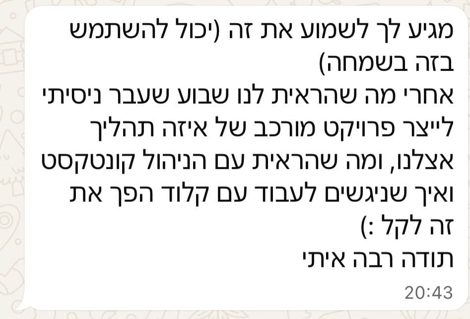 מגיע לך לשמוע את זה (יכול להשתמש בזה בשמחה) אחרי מה שהראית לנו שבוע שעבר ניסיתי לייצר פרויקט מורכב של איזה תהליך אצלנו, ומה שהראית עם הניהול קונטקסט ואיך שניגשים לעבוד עם קלוד הפך את זה לקל :) תודה רבה איתי