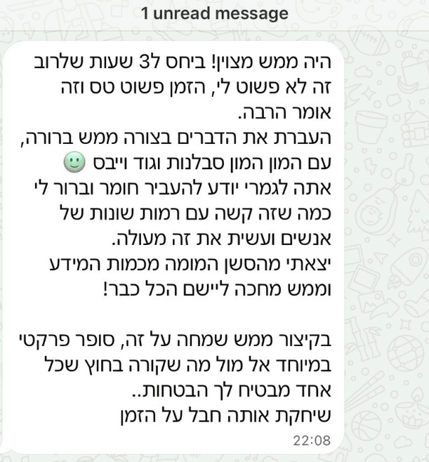 היה ממש מצוין! ביחס ל3 שעות שלרוב זה לא פשוט לי, הזמן פשוט טס וזה אומר הרבה. העברת את הדברים בצורה ממש ברורה, עם המון המון סבלנות וגוד וייבס. יצאתי מהסשן המומה מכמות המידע וממש מחכה ליישם הכל כבר! סופר פרקטי במיוחד אל מול מה שקורה בחוץ שכל אחד מבטיח לך הבטחות.. שיחקת אותה חבל על הזמן